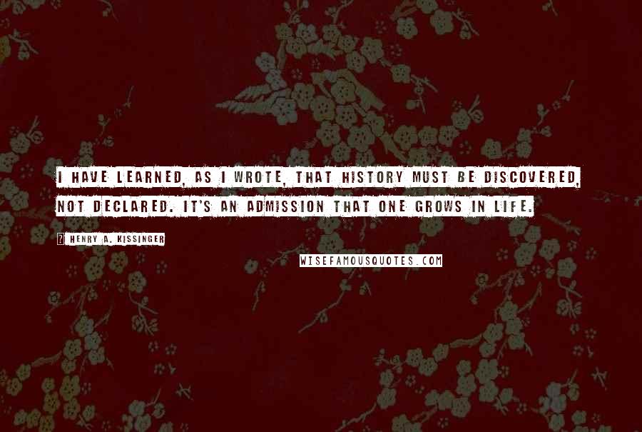 Henry A. Kissinger Quotes: I have learned, as I wrote, that history must be discovered, not declared. It's an admission that one grows in life.