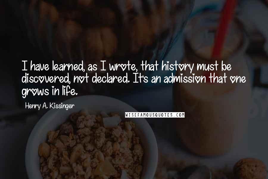 Henry A. Kissinger Quotes: I have learned, as I wrote, that history must be discovered, not declared. It's an admission that one grows in life.