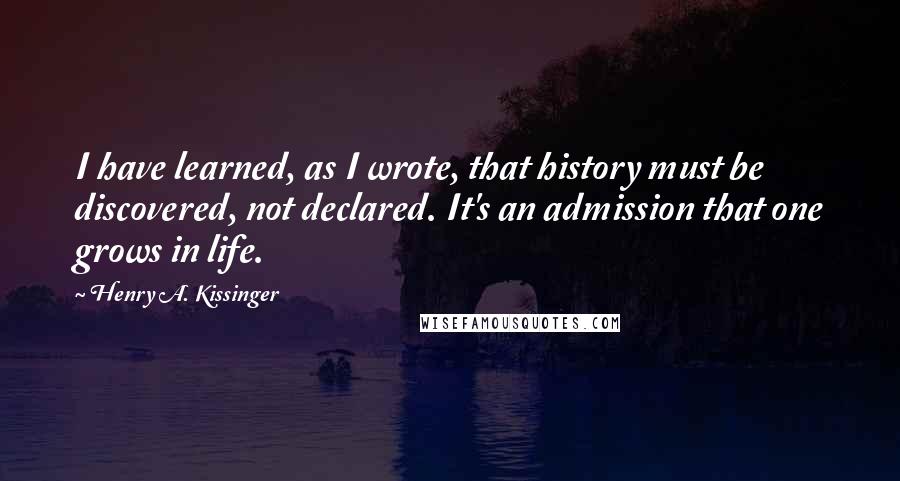 Henry A. Kissinger Quotes: I have learned, as I wrote, that history must be discovered, not declared. It's an admission that one grows in life.