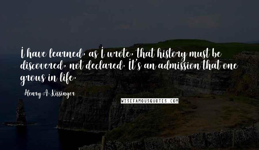 Henry A. Kissinger Quotes: I have learned, as I wrote, that history must be discovered, not declared. It's an admission that one grows in life.