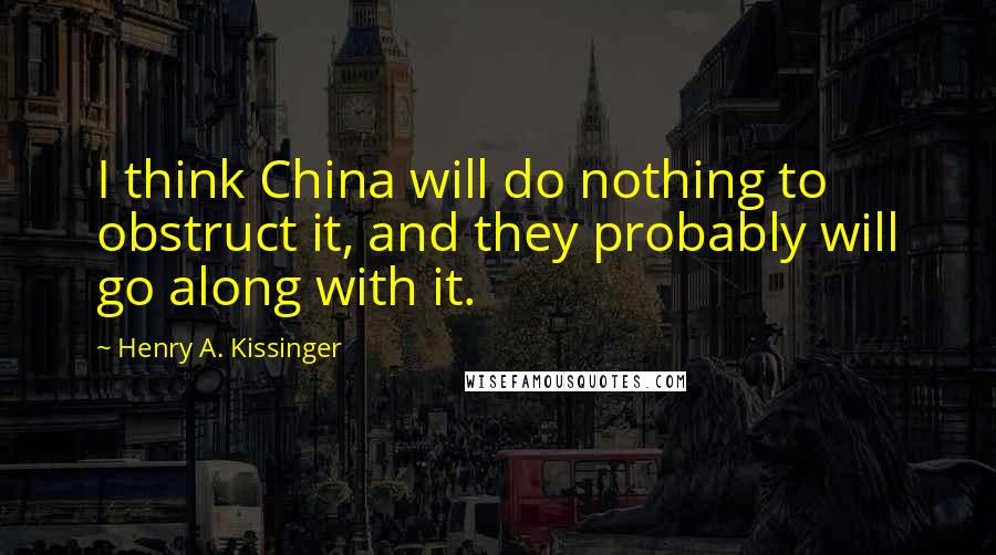 Henry A. Kissinger Quotes: I think China will do nothing to obstruct it, and they probably will go along with it.