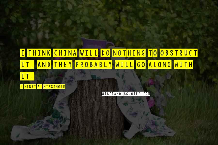 Henry A. Kissinger Quotes: I think China will do nothing to obstruct it, and they probably will go along with it.