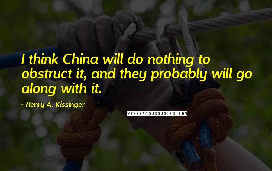 Henry A. Kissinger Quotes: I think China will do nothing to obstruct it, and they probably will go along with it.