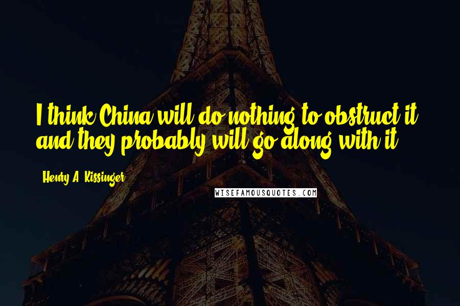 Henry A. Kissinger Quotes: I think China will do nothing to obstruct it, and they probably will go along with it.