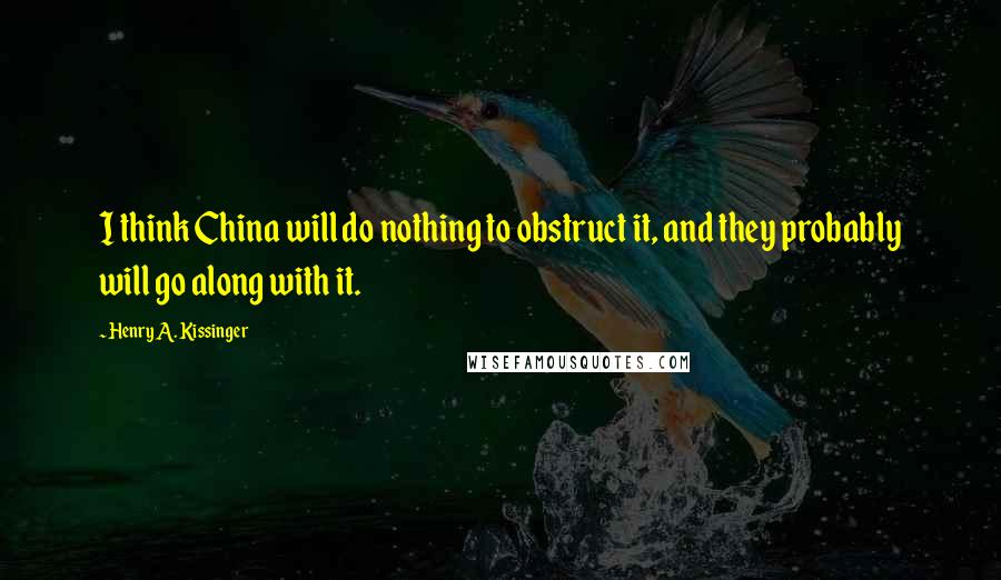 Henry A. Kissinger Quotes: I think China will do nothing to obstruct it, and they probably will go along with it.
