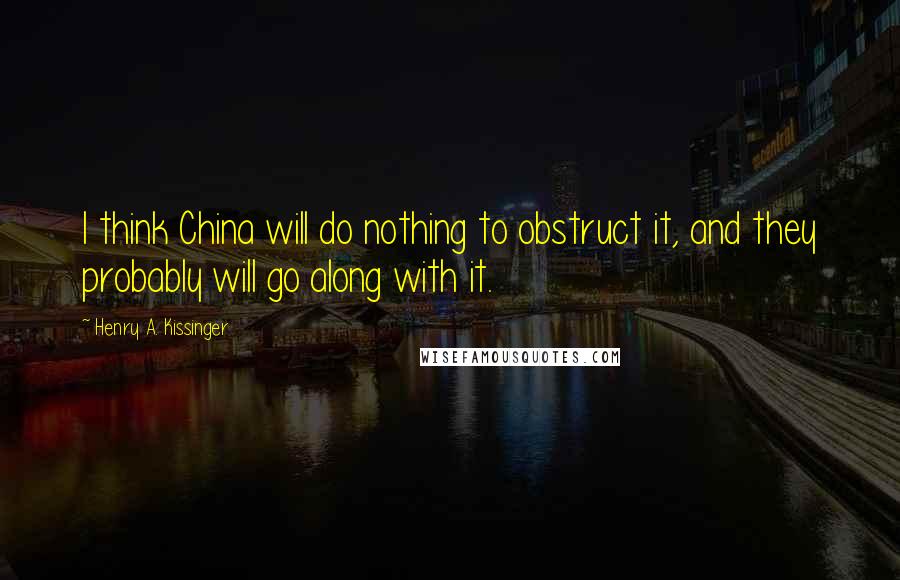Henry A. Kissinger Quotes: I think China will do nothing to obstruct it, and they probably will go along with it.