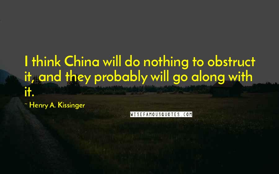 Henry A. Kissinger Quotes: I think China will do nothing to obstruct it, and they probably will go along with it.
