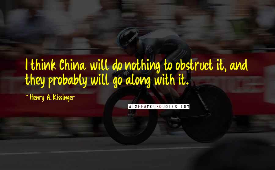 Henry A. Kissinger Quotes: I think China will do nothing to obstruct it, and they probably will go along with it.