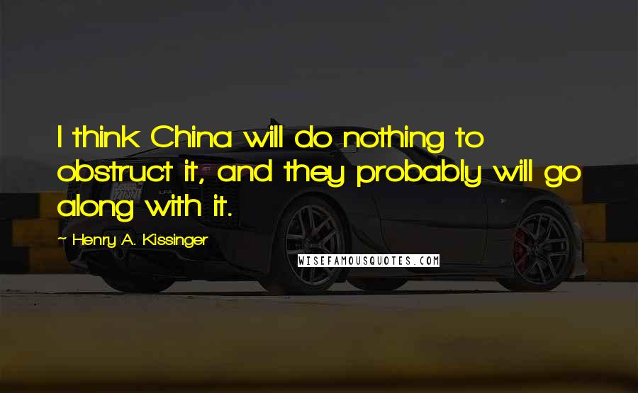 Henry A. Kissinger Quotes: I think China will do nothing to obstruct it, and they probably will go along with it.