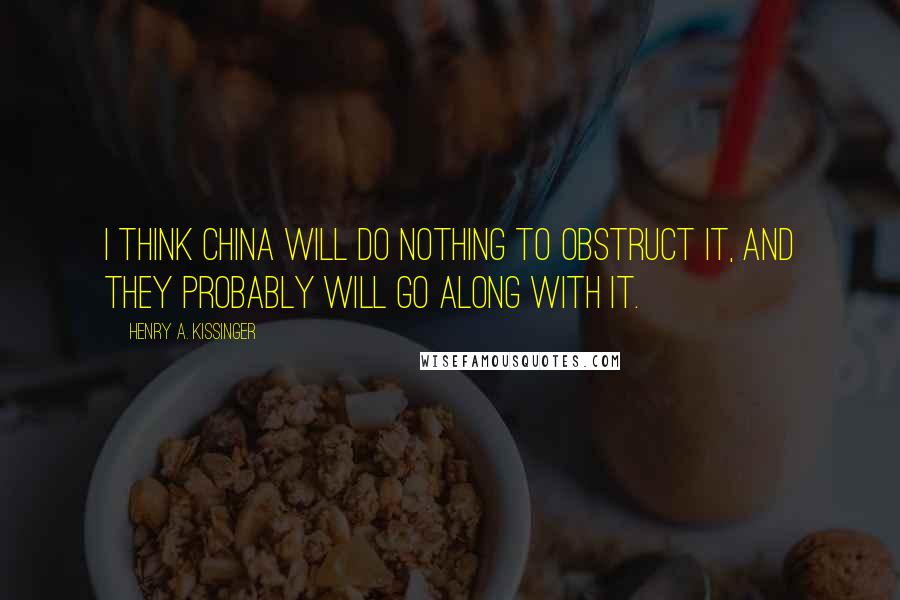 Henry A. Kissinger Quotes: I think China will do nothing to obstruct it, and they probably will go along with it.