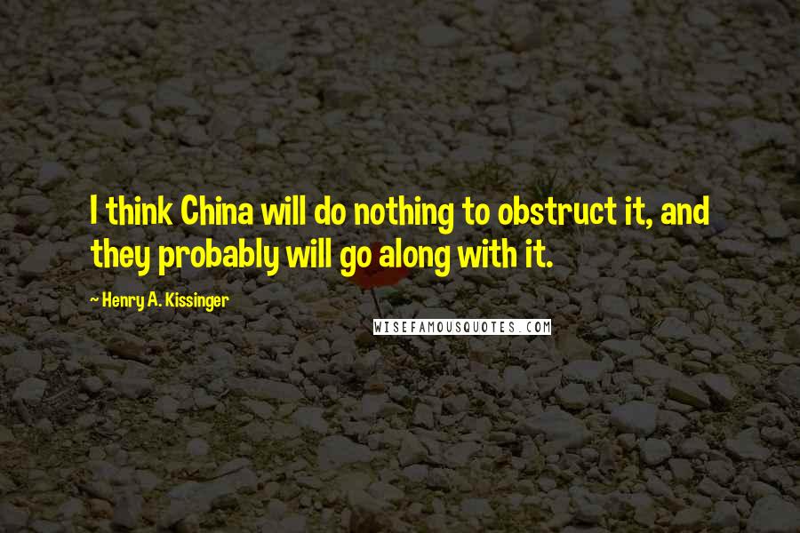 Henry A. Kissinger Quotes: I think China will do nothing to obstruct it, and they probably will go along with it.