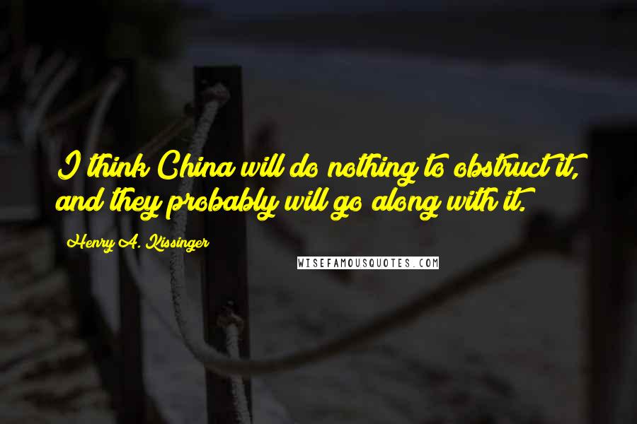 Henry A. Kissinger Quotes: I think China will do nothing to obstruct it, and they probably will go along with it.
