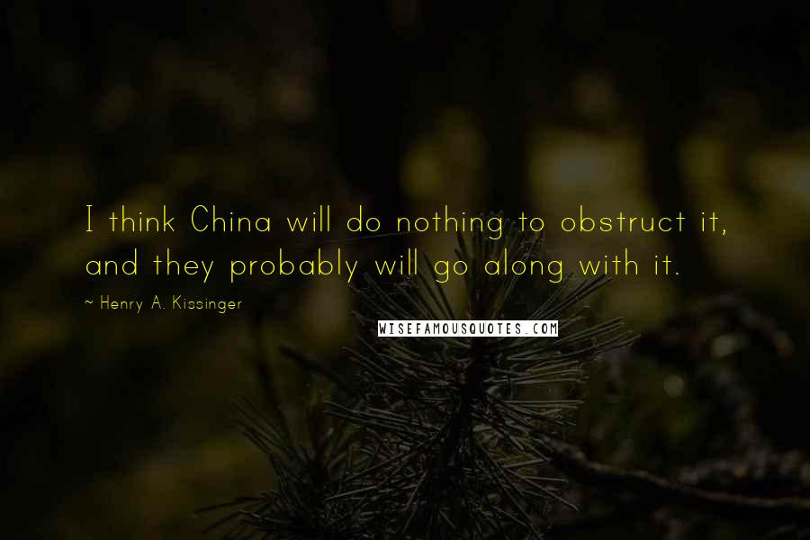 Henry A. Kissinger Quotes: I think China will do nothing to obstruct it, and they probably will go along with it.