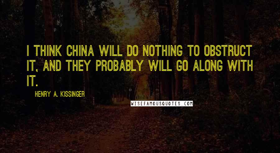 Henry A. Kissinger Quotes: I think China will do nothing to obstruct it, and they probably will go along with it.
