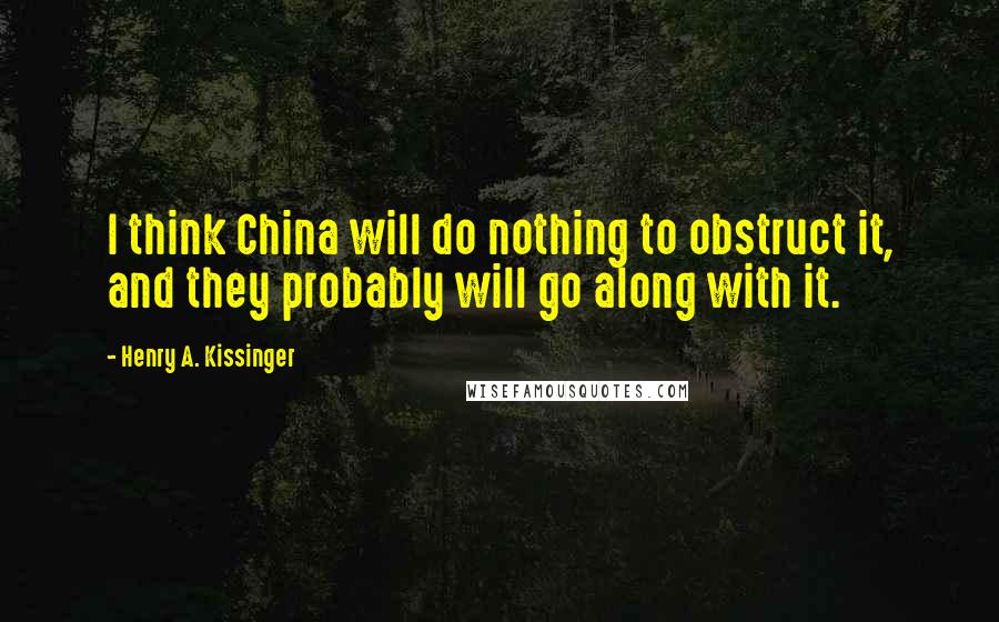 Henry A. Kissinger Quotes: I think China will do nothing to obstruct it, and they probably will go along with it.