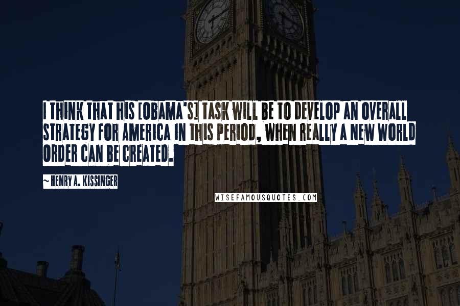 Henry A. Kissinger Quotes: I think that his [Obama's] task will be to develop an overall strategy for America in this period, when really a New World Order can be created.