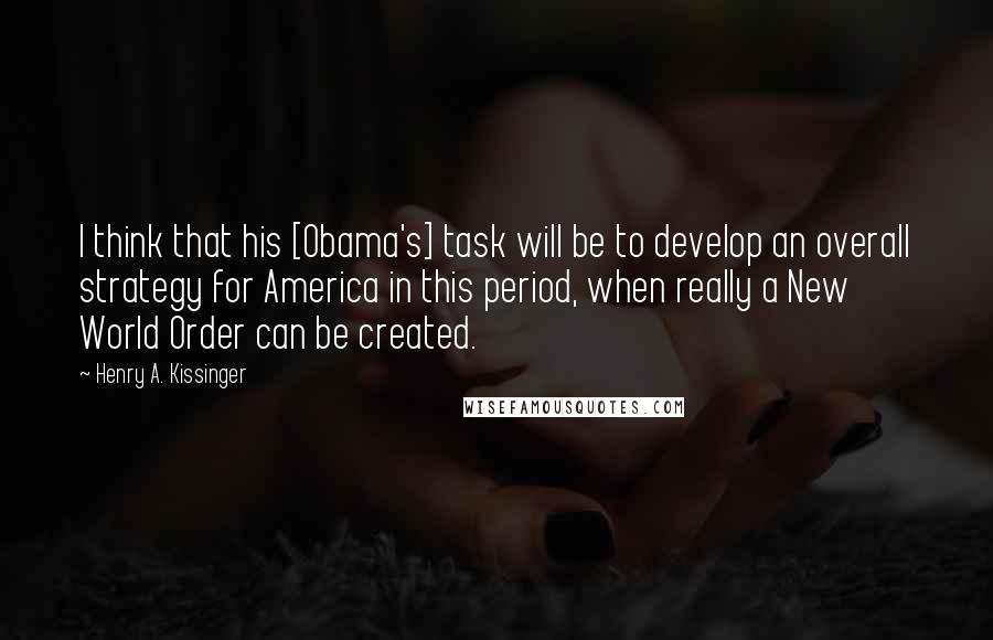 Henry A. Kissinger Quotes: I think that his [Obama's] task will be to develop an overall strategy for America in this period, when really a New World Order can be created.