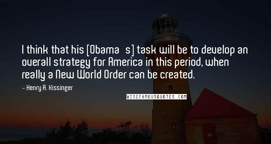 Henry A. Kissinger Quotes: I think that his [Obama's] task will be to develop an overall strategy for America in this period, when really a New World Order can be created.