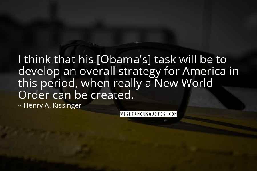 Henry A. Kissinger Quotes: I think that his [Obama's] task will be to develop an overall strategy for America in this period, when really a New World Order can be created.