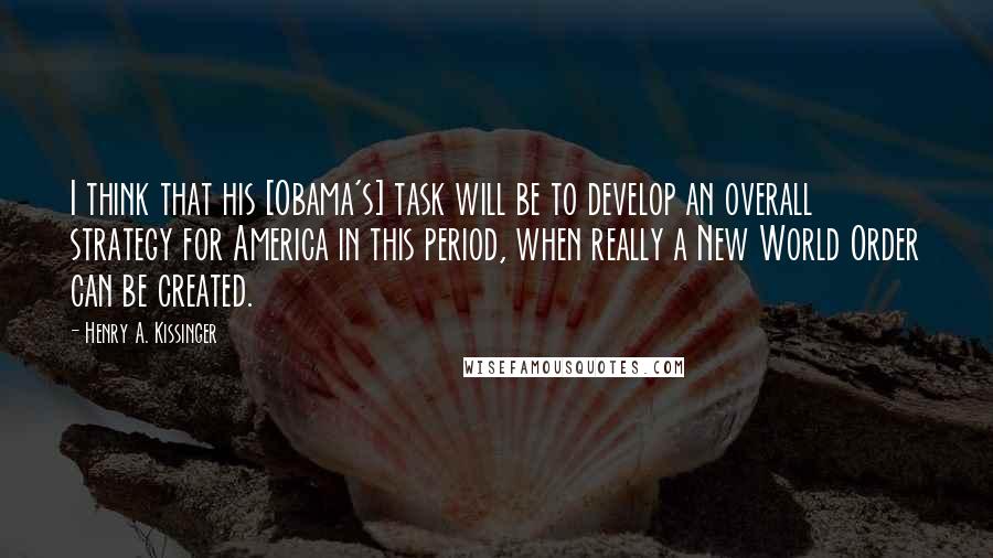 Henry A. Kissinger Quotes: I think that his [Obama's] task will be to develop an overall strategy for America in this period, when really a New World Order can be created.