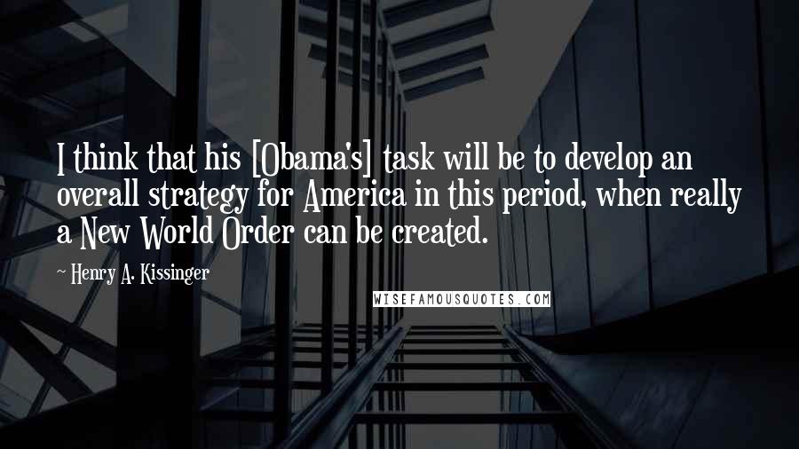 Henry A. Kissinger Quotes: I think that his [Obama's] task will be to develop an overall strategy for America in this period, when really a New World Order can be created.