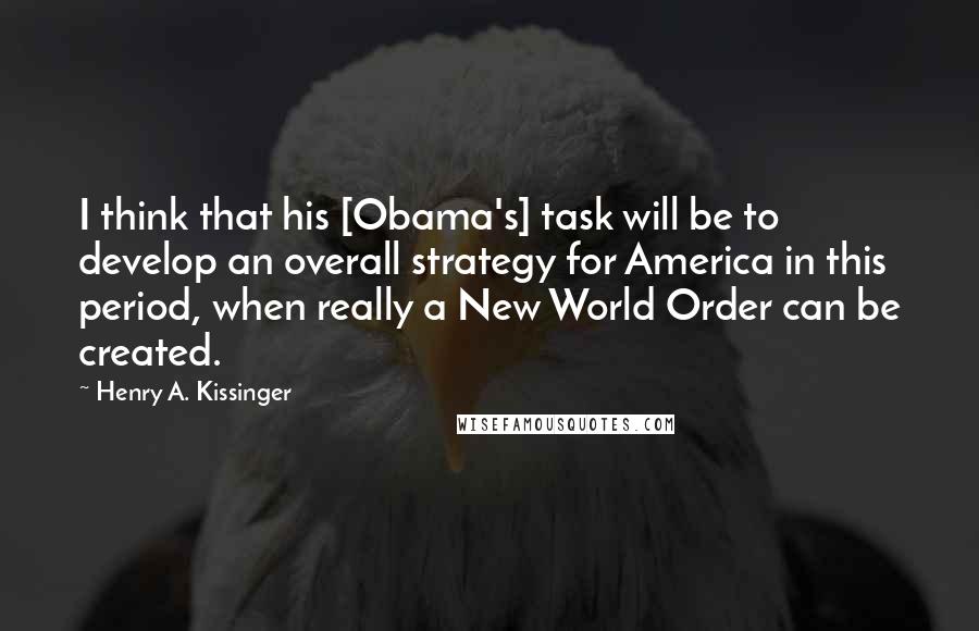 Henry A. Kissinger Quotes: I think that his [Obama's] task will be to develop an overall strategy for America in this period, when really a New World Order can be created.