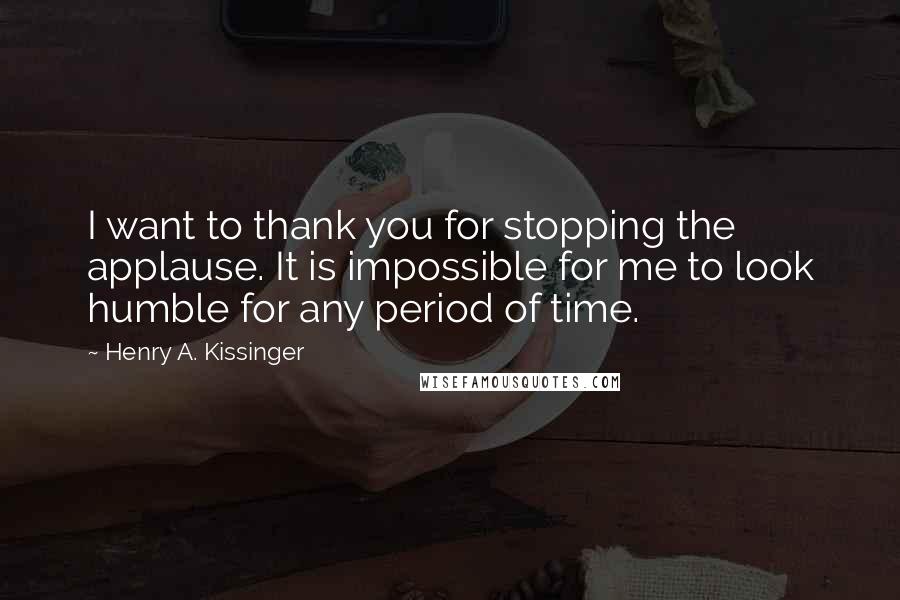 Henry A. Kissinger Quotes: I want to thank you for stopping the applause. It is impossible for me to look humble for any period of time.