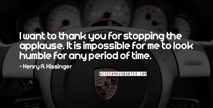 Henry A. Kissinger Quotes: I want to thank you for stopping the applause. It is impossible for me to look humble for any period of time.