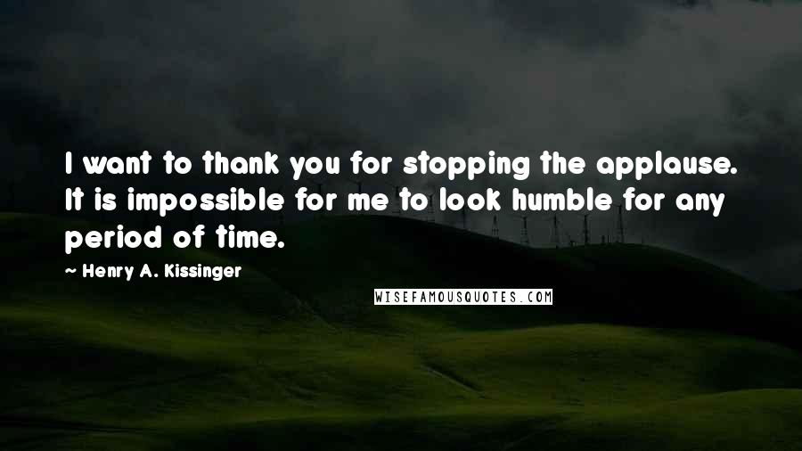 Henry A. Kissinger Quotes: I want to thank you for stopping the applause. It is impossible for me to look humble for any period of time.