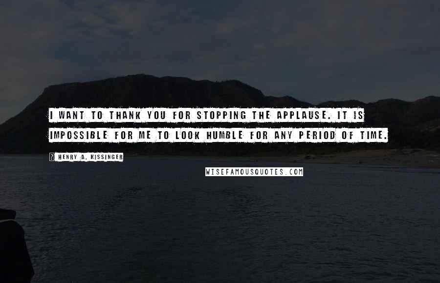 Henry A. Kissinger Quotes: I want to thank you for stopping the applause. It is impossible for me to look humble for any period of time.