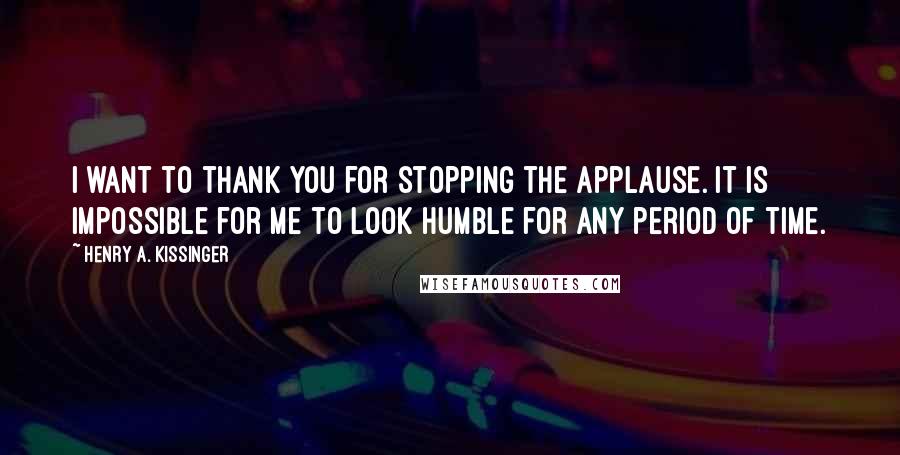 Henry A. Kissinger Quotes: I want to thank you for stopping the applause. It is impossible for me to look humble for any period of time.