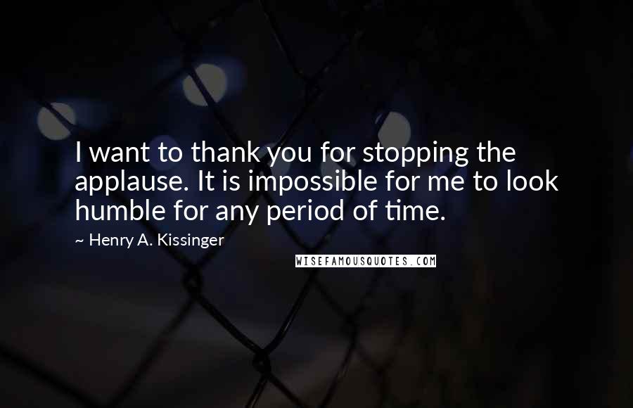 Henry A. Kissinger Quotes: I want to thank you for stopping the applause. It is impossible for me to look humble for any period of time.