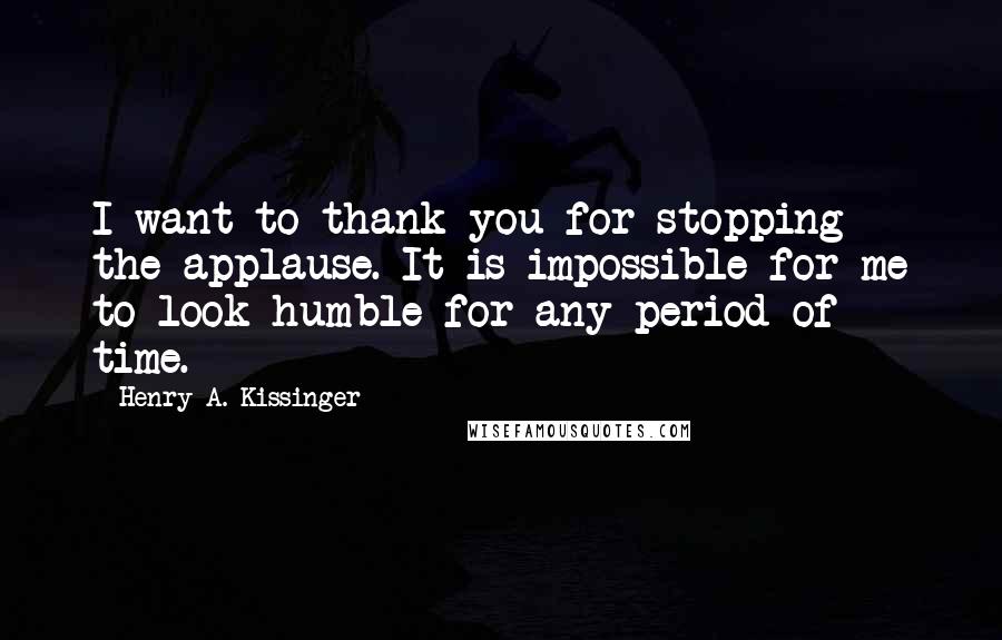 Henry A. Kissinger Quotes: I want to thank you for stopping the applause. It is impossible for me to look humble for any period of time.