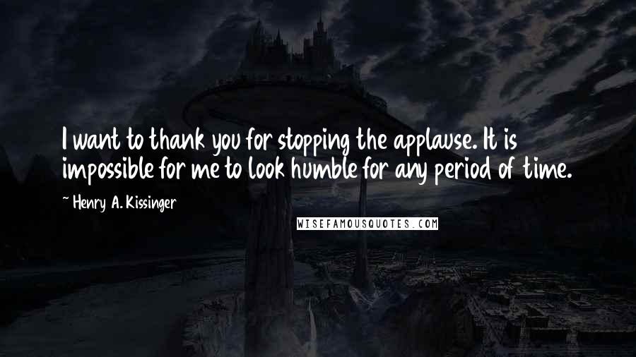 Henry A. Kissinger Quotes: I want to thank you for stopping the applause. It is impossible for me to look humble for any period of time.