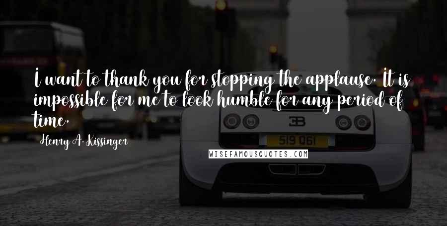 Henry A. Kissinger Quotes: I want to thank you for stopping the applause. It is impossible for me to look humble for any period of time.