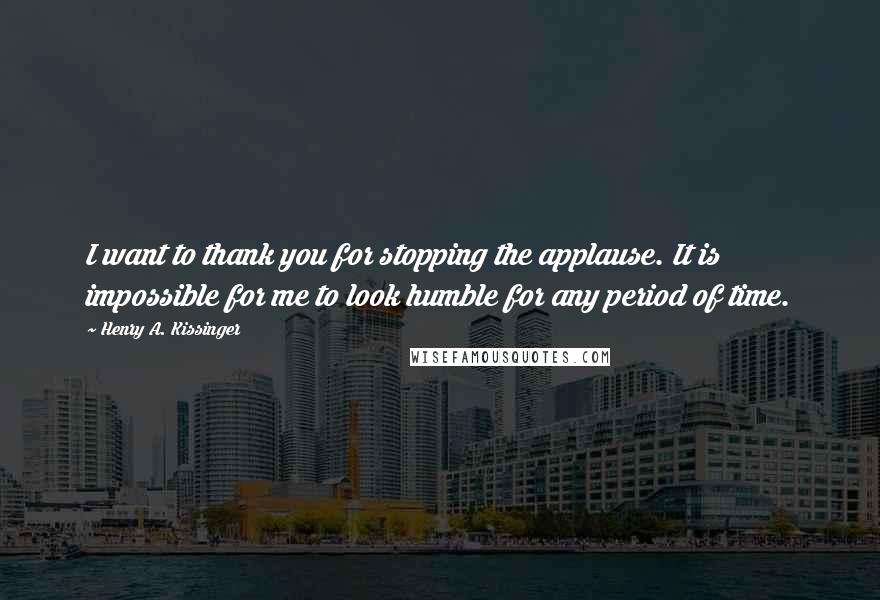 Henry A. Kissinger Quotes: I want to thank you for stopping the applause. It is impossible for me to look humble for any period of time.