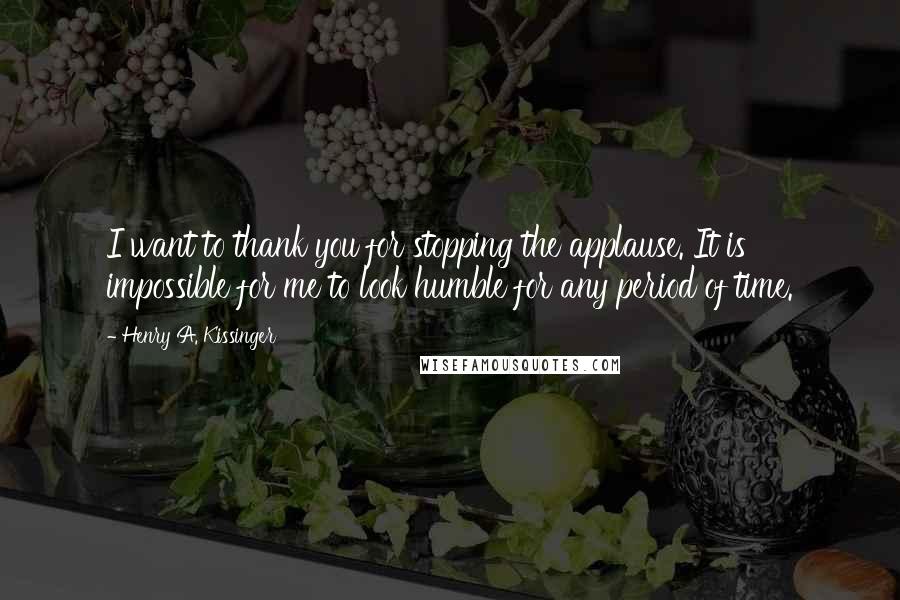 Henry A. Kissinger Quotes: I want to thank you for stopping the applause. It is impossible for me to look humble for any period of time.