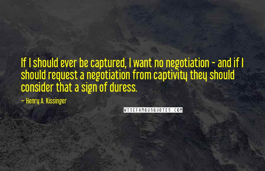 Henry A. Kissinger Quotes: If I should ever be captured, I want no negotiation - and if I should request a negotiation from captivity they should consider that a sign of duress.