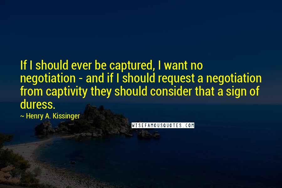 Henry A. Kissinger Quotes: If I should ever be captured, I want no negotiation - and if I should request a negotiation from captivity they should consider that a sign of duress.
