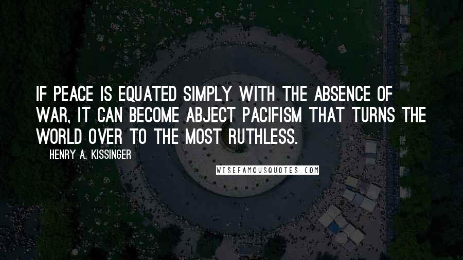 Henry A. Kissinger Quotes: If peace is equated simply with the absence of war, it can become abject pacifism that turns the world over to the most ruthless.