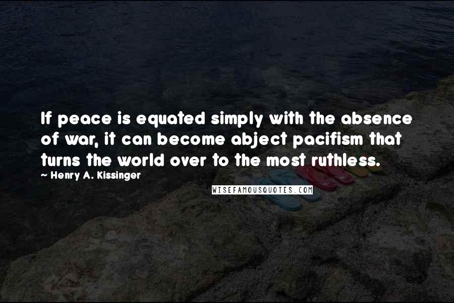 Henry A. Kissinger Quotes: If peace is equated simply with the absence of war, it can become abject pacifism that turns the world over to the most ruthless.