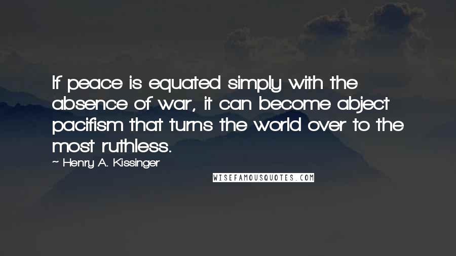 Henry A. Kissinger Quotes: If peace is equated simply with the absence of war, it can become abject pacifism that turns the world over to the most ruthless.