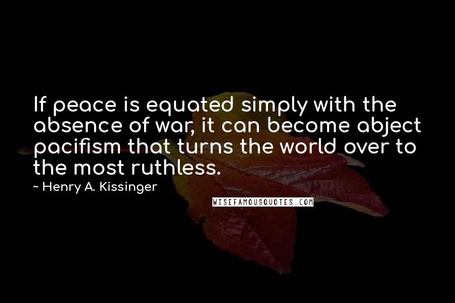 Henry A. Kissinger Quotes: If peace is equated simply with the absence of war, it can become abject pacifism that turns the world over to the most ruthless.