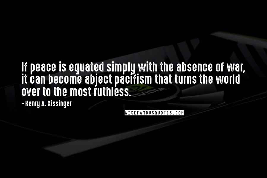 Henry A. Kissinger Quotes: If peace is equated simply with the absence of war, it can become abject pacifism that turns the world over to the most ruthless.