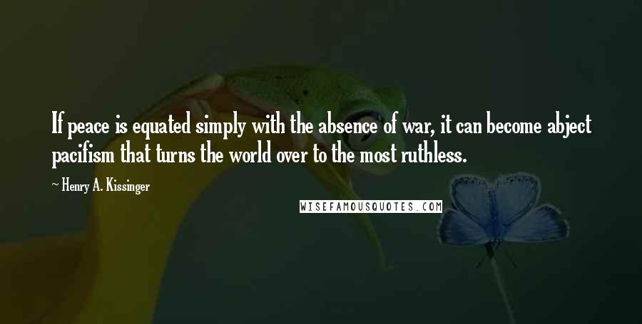 Henry A. Kissinger Quotes: If peace is equated simply with the absence of war, it can become abject pacifism that turns the world over to the most ruthless.