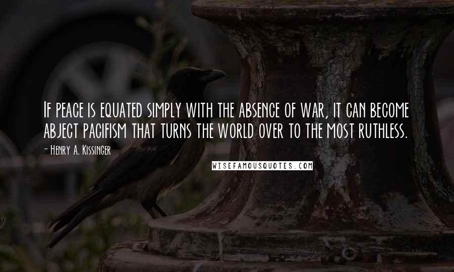 Henry A. Kissinger Quotes: If peace is equated simply with the absence of war, it can become abject pacifism that turns the world over to the most ruthless.