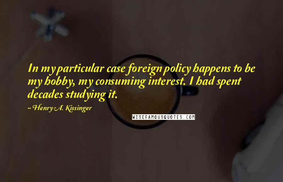 Henry A. Kissinger Quotes: In my particular case foreign policy happens to be my hobby, my consuming interest. I had spent decades studying it.