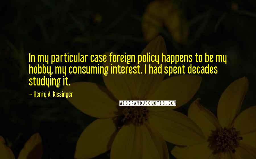Henry A. Kissinger Quotes: In my particular case foreign policy happens to be my hobby, my consuming interest. I had spent decades studying it.