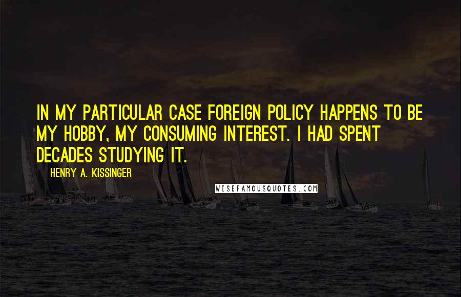 Henry A. Kissinger Quotes: In my particular case foreign policy happens to be my hobby, my consuming interest. I had spent decades studying it.