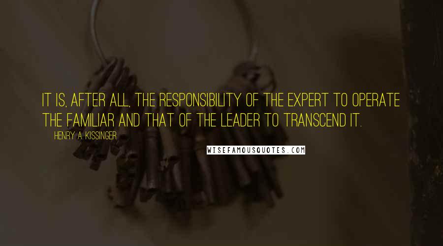 Henry A. Kissinger Quotes: It is, after all, the responsibility of the expert to operate the familiar and that of the leader to transcend it.